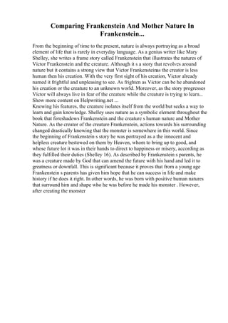 Comparing Frankenstein And Mother Nature In
Frankenstein...
From the beginning of time to the present, nature is always portraying as a broad
element of life that is rarely in everyday language. As a genius writer like Mary
Shelley, she writes a frame story called Frankenstein that illustrates the natures of
Victor Frankenstein and the creature. Although it s a story that revolves around
nature but it contains a strong view that Victor Frankensteinas the creator is less
human then his creation. With the very first sight of his creation, Victor already
named it frightful and unpleasing to see. As frighten as Victor can be he abandoned
his creation or the creature to an unknown world. Moreover, as the story progresses
Victor will always live in fear of the creature while the creature is trying to learn...
Show more content on Helpwriting.net ...
Knowing his features, the creature isolates itself from the world but seeks a way to
learn and gain knowledge. Shelley uses nature as a symbolic element throughout the
book that foreshadows Frankenstein and the creature s human nature and Mother
Nature. As the creator of the creature Frankenstein, actions towards his surrounding
changed drastically knowing that the monster is somewhere in this world. Since
the beginning of Frankenstein s story he was portrayed as a the innocent and
helpless creature bestowed on them by Heaven, whom to bring up to good, and
whose future lot it was in their hands to direct to happiness or misery, according as
they fulfilled their duties (Shelley 16). As described by Frankenstein s parents, he
was a creature made by God that can amend the future with his hand and led it to
greatness or downfall. This is significant because it proves that from a young age
Frankenstein s parents has given him hope that he can success in life and make
history if he does it right. In other words, he was born with positive human natures
that surround him and shape who he was before he made his monster . However,
after creating the monster
 
