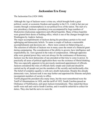 Jacksonian Era Essay
The Jacksonian Era (1824 1848)
Although the Age of Jackson wasn t a time era, which brought forth a great
political, social, or economic freedom and equality to the U.S., it did in fact put our
country through a metamorphosis in our political lives of the nation. The start of a
new presidency (Jackson s presidency) was accompanied by huge numbers of
Hickoryites (Jacksonian supporters) and official hopefuls. Many of these hopefuls
were granted their desire of holding office, which is one of the changes brought into
Washington by Andrew Jackson.
The major accomplishments of Jackson during his presidency pertain to his rural
upbringing and democratic beliefs. To name a couple of Jackson s memorable
accomplishments and decisions not ... Show more content on Helpwriting.net ...
The selection of officials of Jackson was in many cases the return of a financial grant
during campaigning. The consideration of the ability to govern, have intelligence and
responsibility etc. were ignored in the wake of compensation. Although opposites
alike were granted power they were not always for the continuance of democracy.
Jackson was the most democratic of any president at that time to come to power. In
practically all areas of political application there was the existence of liberal thinking.
This was especially apparent in his previously mentioned appointment of officials.
Jackson considered the roles of officials fairly simple and could and should be
carried out by all people not just the members of the socially and intellectually elite.
The belief of complete equality is with out a doubt Jacksonian. Despite this already
democratic view, Jackson took it one step further and appointed the illiterate and plain
incompetent members of society to office.
Tariffs plagued the president also many times, but the most remembered were the
Tariff of Abominations in 1828, and the tariff of 1832. South Carolina passed an
Ordinance of Nullification, and upset Jackson tremendously. They stated that those
tariffs were null and void to South Carolina, and it would be unlawful to collect for
duties. They also had the nerve to warn the
 
