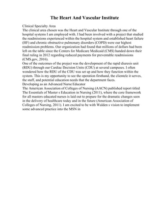 The Heart And Vascular Institute
Clinical Specialty Area
The clinical area chosen was the Heart and Vascular Institute through one of the
hospital systems I am employed with. I had been involved with a project that studied
the readmissions experienced within the hospital system and established heart failure
(HF) and chronic obstructive pulmonary disorders (COPD) were our highest
readmission problems. Our organization had found that millions of dollars had been
left on the table since the Centers for Medicare Medicaid (CMS) handed down their
final ruling in 2012 regarding reduced payments for preventable readmissions
(CMS.gov, 2016).
One of the outcomes of the project was the development of the rapid diuresis unit
(RDU) through our Cardiac Decision Units (CDU) at several campuses. I often
wondered how the RDU of the CDU was set up and how they function within the
system. This is my opportunity to see the operation firsthand, the clientele it serves,
the staff, and potential education needs that the department faces.
Developing as an Advanced Nurse Educator
The American Association of Colleges of Nursing (AACN) published report titled
The Essentials of Master s Education in Nursing (2011), where the core framework
for all masters educated nurses is laid out to prepare for the dramatic changes seen
in the delivery of healthcare today and in the future (American Association of
Colleges of Nursing, 2011). I am excited to be with Walden s vision to implement
some advanced practice into the MSN in
 