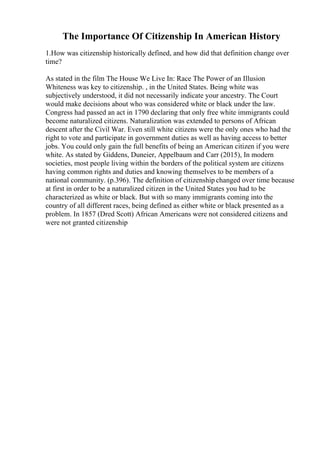 The Importance Of Citizenship In American History
1.How was citizenship historically defined, and how did that definition change over
time?
As stated in the film The House We Live In: Race The Power of an Illusion
Whiteness was key to citizenship. , in the United States. Being white was
subjectively understood, it did not necessarily indicate your ancestry. The Court
would make decisions about who was considered white or black under the law.
Congress had passed an act in 1790 declaring that only free white immigrants could
become naturalized citizens. Naturalization was extended to persons of African
descent after the Civil War. Even still white citizens were the only ones who had the
right to vote and participate in government duties as well as having access to better
jobs. You could only gain the full benefits of being an American citizen if you were
white. As stated by Giddens, Duneier, Appelbaum and Carr (2015), In modern
societies, most people living within the borders of the political system are citizens
having common rights and duties and knowing themselves to be members of a
national community. (p.396). The definition of citizenship changed over time because
at first in order to be a naturalized citizen in the United States you had to be
characterized as white or black. But with so many immigrants coming into the
country of all different races, being defined as either white or black presented as a
problem. In 1857 (Dred Scott) African Americans were not considered citizens and
were not granted citizenship
 