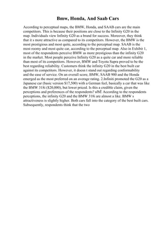 Bmw, Honda, And Saab Cars
According to perceptual maps, the BMW, Honda, and SAAB cars are the main
competitors. This is because their positions are close to the Infinity G20 in the
map. Individuals view Infinity G20 as a brand for success. Moreover, they think
that it s more attractive as compared to its competitors. However, the BMW is the
most prestigious and most quite, according to the perceptual map. SAAB is the
most roomy and most quite car, according to the perceptual map. Also in Exhibit 1,
most of the respondents perceive BMW as more prestigious than the infinity G20
in the market. Most people perceive Infinity G20 as a quite car and more reliable
than most of its competitors. However, BMW and Toyota Supra proved to be the
best regarding reliability. Customers think the infinity G20 in the best built car
against its competitors. However, it doesn t stand out regarding conformability
and the ease of service. On an overall score, BMW, SAAB 900 and the Honda
emerged as the most preferred on an average rating. 2.Infiniti promoted the G20 as a
Japanese car (basic version $17,500) with a German feel, basically a car that was like
the BMW 318i ($20,000), but lower priced. Is this a credible claim, given the
perceptions and preferences of the respondents? вЂЁ According to the respondents
perceptions, the infinity G20 and the BMW 318i are almost a like. BMW s
attractiveness is slightly higher. Both cars fall into the category of the best built cars.
Subsequently, respondents think that the two
 