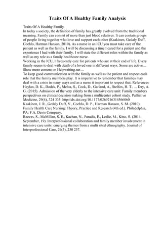 Traits Of A Healthy Family Analysis
Traits Of A Healthy Family
In today s society, the definition of family has greatly evolved from the traditional
meaning. Family can consist of more than just blood relatives. It can contain groups
of people living together who love and support each other (Kaakinen, Gedaly Duff,
Coehlo, Harman Hanson, 2010). As a nurse in an ICU you must take care of the
patient as well as the family. I will be discussing a time I cared for a patient and the
experience I had with their family. I will state the different roles within the family as
well as my role as a family healthcare nurse.
Working in the ICU, I frequently care for patients who are at their end of life. Every
family seems to deal with death of a loved one in different ways. Some are active ...
Show more content on Helpwriting.net ...
To keep good communication with the family as well as the patient and respect each
role that the family members play. It is imperative to remember that families may
deal with a crisis in many ways and as a nurse it important to respect that. References
Heylan, D. K., Dodek, P., Mehta, S., Cook, D., Garland, A., Stelfox, H. T., ... Day, A.
G. (2015). Admission of the very elderly to the intensive care unit: Family members
perspectives on clinical decision making from a multicenter cohort study. Palliative
Medicine, 29(4), 324 335. http://dx.doi.org/10.1177/0269216314566060
Kaakinen, J. R., Gedaly Duff, V., Coehlo, D. P., Harman Hanson, S. M. (2010).
Family Health Care Nursing: Theory, Practice and Research (4th ed.). Philadelphia,
PA: F.A. Davis Company.
Reeves, S., McMillan, S. E., Kachan, N., Paradis, E., Leslie, M., Kitto, S. (2014,
September, 19). Interprofessional collaboration and family member involvement in
intensive care units: emerging themes from a multi sited ethnography. Journal of
Interprofessional Care, 29(3), 230 237.
 