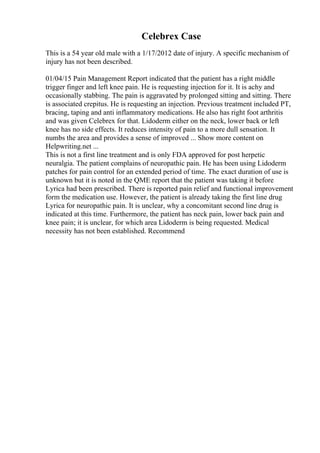 Celebrex Case
This is a 54 year old male with a 1/17/2012 date of injury. A specific mechanism of
injury has not been described.
01/04/15 Pain Management Report indicated that the patient has a right middle
trigger finger and left knee pain. He is requesting injection for it. It is achy and
occasionally stabbing. The pain is aggravated by prolonged sitting and sitting. There
is associated crepitus. He is requesting an injection. Previous treatment included PT,
bracing, taping and anti inflammatory medications. He also has right foot arthritis
and was given Celebrex for that. Lidoderm either on the neck, lower back or left
knee has no side effects. It reduces intensity of pain to a more dull sensation. It
numbs the area and provides a sense of improved ... Show more content on
Helpwriting.net ...
This is not a first line treatment and is only FDA approved for post herpetic
neuralgia. The patient complains of neuropathic pain. He has been using Lidoderm
patches for pain control for an extended period of time. The exact duration of use is
unknown but it is noted in the QME report that the patient was taking it before
Lyrica had been prescribed. There is reported pain relief and functional improvement
form the medication use. However, the patient is already taking the first line drug
Lyrica for neuropathic pain. It is unclear, why a concomitant second line drug is
indicated at this time. Furthermore, the patient has neck pain, lower back pain and
knee pain; it is unclear, for which area Lidoderm is being requested. Medical
necessity has not been established. Recommend
 