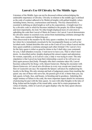 Lanval s Use Of Chivalry In The Middle Ages
Literature of the Middle Ages can not be discussed without acknowledging the
undeniable importance of chivalry. Chivalry in relation to the middle ages is defined
as the code of conduct adhered to by Medieval knights with gallant knightly values
including honor, bravery, courteousness and honesty. This key characteristic is
essential in defining an ideal knight as well as his expectations. A knight must live
by a chivalric code in which he becomes indebted to the people, his fellow knights,
and most importantly, his lord. No other knight displayed more of a devotion to
upholding the code then Lanval of Marie de France s lai Lanval. Lanval demonstrates
his chivalric nature in essential every action from maintaining comitatus amongst the
... Show more content on Helpwriting.net ...
Once discovered in the meadow by the fairy queen s maidens, he is taken to meet
her where he is immediately awestruck by her incomparable beauty as well as her
lavished castle. Ireland describes this seen as the Court of Love where Lanval and the
fairy queen establish a comitatus amongst each other (Ireland 134). Lanval s love
for the fairy queen is infact so great he claims to her I shall obey your command;
for you, I shall abandon everyone. I want never to leave you. That is what I most
desire. As described earlier, knights displayed the utmost respect and admiration
for women, especially, as in Lanval s case, a lady is was trying to court. The only
stipulation is that Lanval my keep their relationship a secret or he will never see
[her] again possess [her] body. Promptly after their comitatus takes life, Lanval
becomes seduced by his King s wife, Queen Guinevere. During his encounter with
Queen Guinevere, sir Lanval acts chivalrous in every way except one (much more
then sir Launcelot can say). He responds the Queen s advances by emphasizing his
loyalty to the King. His only misstep and lack of judgement comes from insulting the
queen: any one of those who serve her, the poorest girl of all, is better than you, my
lady queen, in body, face, and beauty, in breeding and in goodness. Admitting this
single instance of failure to the code, the more important aspect details his insistence
of protecting his pact with the fairy queen. As seen with other Knights in the tales of
King Arthur and the knights of the round table, some fail to retain perpetuate the
virtue of chastity, while sir Lanval yet again displays why the fairy queen chooses
him over other
 