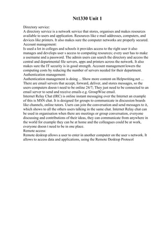 Nt1330 Unit 1
Directory service:
A directory service is a network service that stores, organises and makes resources
available to users and application. Resources like e mail addresses, computers, and
devices like printers. It also makes sure the computer networks are properly secured.
Account management:
Is used a lot in colleges and schools it provides access to the right user it also
manages and develops user s access to computing resources; every user has to make
a username and a password. The admin users can search the directory and access the
central and departmental file servers, apps and printers across the network. It also
makes sure the IT security is in good strength. Account management lowers the
computing costs by reducing the number of servers needed for their department.
Authentication management:
Authentication management is doing ... Show more content on Helpwriting.net ...
There are email servers that accept, forward, deliver, and stores messages, so the
users computers doesn t need to be online 24/7; They just need to be connected to an
email server to send and receive emails e.g. GroupWise email.
Internet Relay Chat (IRC) is online instant messaging over the Internet an example
of this is MSN chat. It is designed for groups to communicate in discussion boards
like channels, online tutors. Users can join the conversation and send messages to it,
which shows to all the others users talking in the same chat. Internet Relay chat can
be used in organisation when there are meetings or group conversation, everyone
discussing and contributions of their ideas, they can communicate from anywhere in
the world for example they can be at home and the colleagues could be at work,
everyone doesn t need to be in one place.
Remote access:
Remote desktop allows a user to enter in another computer on the user s network. It
allows to access data and applications, using the Remote Desktop Protocol
 