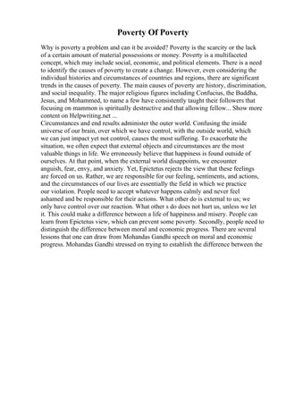 Poverty Of Poverty
Why is poverty a problem and can it be avoided? Poverty is the scarcity or the lack
of a certain amount of material possessions or money. Poverty is a multifaceted
concept, which may include social, economic, and political elements. There is a need
to identify the causes of poverty to create a change. However, even considering the
individual histories and circumstances of countries and regions, there are significant
trends in the causes of poverty. The main causes of poverty are history, discrimination,
and social inequality. The major religious figures including Confucius, the Buddha,
Jesus, and Mohammed, to name a few have consistently taught their followers that
focusing on mammon is spiritually destructive and that allowing fellow... Show more
content on Helpwriting.net ...
Circumstances and end results administer the outer world. Confusing the inside
universe of our brain, over which we have control, with the outside world, which
we can just impact yet not control, causes the most suffering. To exacerbate the
situation, we often expect that external objects and circumstances are the most
valuable things in life. We erroneously believe that happiness is found outside of
ourselves. At that point, when the external world disappoints, we encounter
anguish, fear, envy, and anxiety. Yet, Epictetus rejects the view that these feelings
are forced on us. Rather, we are responsible for our feeling, sentiments, and actions,
and the circumstances of our lives are essentially the field in which we practice
our violation. People need to accept whatever happens calmly and never feel
ashamed and be responsible for their actions. What other do is external to us; we
only have control over our reaction. What other s do does not hurt us, unless we let
it. This could make a difference between a life of happiness and misery. People can
learn from Epictetus view, which can prevent some poverty. Secondly, people need to
distinguish the difference between moral and economic progress. There are several
lessons that one can draw from Mohandas Gandhi speech on moral and economic
progress. Mohandas Gandhi stressed on trying to establish the difference between the
 