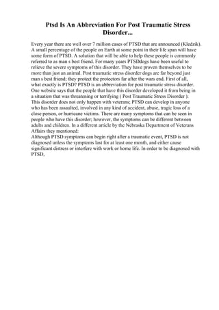 Ptsd Is An Abbreviation For Post Traumatic Stress
Disorder...
Every year there are well over 7 million cases of PTSD that are announced (Kledzik).
A small percentage of the people on Earth at some point in their life span will have
some form of PTSD. A solution that will be able to help these people is commonly
referred to as man s best friend. For many years PTSDdogs have been useful to
relieve the severe symptoms of this disorder. They have proven themselves to be
more than just an animal. Post traumatic stress disorder dogs are far beyond just
man s best friend; they protect the protectors far after the wars end. First of all,
what exactly is PTSD? PTSD is an abbreviation for post traumatic stress disorder.
One website says that the people that have this disorder developed it from being in
a situation that was threatening or terrifying ( Post Traumatic Stress Disorder ).
This disorder does not only happen with veterans; PTSD can develop in anyone
who has been assaulted, involved in any kind of accident, abuse, tragic loss of a
close person, or hurricane victims. There are many symptoms that can be seen in
people who have this disorder; however, the symptoms can be different between
adults and children. In a different article by the Nebraska Department of Veterans
Affairs they mentioned:
Although PTSD symptoms can begin right after a traumatic event, PTSD is not
diagnosed unless the symptoms last for at least one month, and either cause
significant distress or interfere with work or home life. In order to be diagnosed with
PTSD,
 