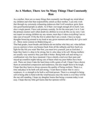 As A Mother, There Are So Many Things That Constantly
Run
As a mother, there are so many things that constantly run through my mind about
my children and what that responsibility entails as their mother. I can only wish
that through my extremely exhausting endeavors that I will somehow grow them
into good hearted people as adults. As if that s not tough enough all in itself, I am
also a single parent. I have sole primary custody. So for the most part, I m it. I am
the primary mentor and I often doubt my abilities to even do this on my own. I am
not expert on raising children my any means, most days it takes everything I am to
take care of myself. I ll be the first to admit that I am a wreck. I have so many
thoughts bouncing around in my head at any given moment and rarely do I give each
of... Show more content on Helpwriting.net ...
That bad grades, heart breaks and failures do not define who they are; what defines
you as a person is how you bounce back from all the setbacks and how hard you
fight for the life you want! But first, you must love yourself, just as God does. I
hope they learn it s okay to be strong, but it s also okay to be soft. Strong mothers
are usually very sensitive they just hide it better. Being both soft and strong is a
combination very few have mastered. I have silently cried over their pain and
stayed up countless nights taking care of them when my poor babies have been
sick. There are times I take the hard times with a grain of salt. I hope I have shown
them an unmatched compassion and tenderness, but also taught them to be tough.
I hope that they learn to always possess the quality of being resilient. There is a
time and place to be both soft and strong. I want them to know that it s not a
weakness, it s a strength to be both a soft kind person. There is a strength in being
soft in being able to bend with the wind because once the storm is over they will be
the one still standing. I hope my daughter learns that being a woman today is not
easy. I hope that my little girl learns that her opinion will be
 