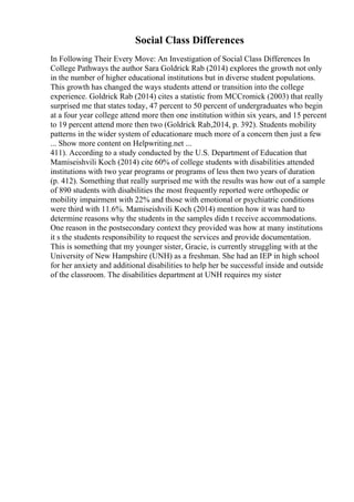 Social Class Differences
In Following Their Every Move: An Investigation of Social Class Differences In
College Pathways the author Sara Goldrick Rab (2014) explores the growth not only
in the number of higher educational institutions but in diverse student populations.
This growth has changed the ways students attend or transition into the college
experience. Goldrick Rab (2014) cites a statistic from MCCromick (2003) that really
surprised me that states today, 47 percent to 50 percent of undergraduates who begin
at a four year college attend more then one institution within six years, and 15 percent
to 19 percent attend more then two (Goldrick Rab,2014, p. 392). Students mobility
patterns in the wider system of educationare much more of a concern then just a few
... Show more content on Helpwriting.net ...
411). According to a study conducted by the U.S. Department of Education that
Mamiseishvili Koch (2014) cite 60% of college students with disabilities attended
institutions with two year programs or programs of less then two years of duration
(p. 412). Something that really surprised me with the results was how out of a sample
of 890 students with disabilities the most frequently reported were orthopedic or
mobility impairment with 22% and those with emotional or psychiatric conditions
were third with 11.6%. Mamiseishvili Koch (2014) mention how it was hard to
determine reasons why the students in the samples didn t receive accommodations.
One reason in the postsecondary context they provided was how at many institutions
it s the students responsibility to request the services and provide documentation.
This is something that my younger sister, Gracie, is currently struggling with at the
University of New Hampshire (UNH) as a freshman. She had an IEP in high school
for her anxiety and additional disabilities to help her be successful inside and outside
of the classroom. The disabilities department at UNH requires my sister
 