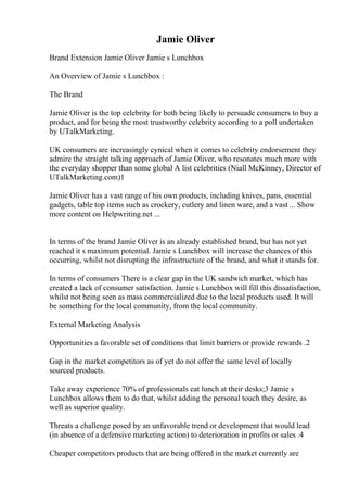 Jamie Oliver
Brand Extension Jamie Oliver Jamie s Lunchbox
An Overview of Jamie s Lunchbox :
The Brand
Jamie Oliver is the top celebrity for both being likely to persuade consumers to buy a
product, and for being the most trustworthy celebrity according to a poll undertaken
by UTalkMarketing.
UK consumers are increasingly cynical when it comes to celebrity endorsement they
admire the straight talking approach of Jamie Oliver, who resonates much more with
the everyday shopper than some global A list celebrities (Niall McKinney, Director of
UTalkMarketing.com)1
Jamie Oliver has a vast range of his own products, including knives, pans, essential
gadgets, table top items such as crockery, cutlery and linen ware, and a vast ... Show
more content on Helpwriting.net ...
In terms of the brand Jamie Oliver is an already established brand, but has not yet
reached it s maximum potential. Jamie s Lunchbox will increase the chances of this
occurring, whilst not disrupting the infrastructure of the brand, and what it stands for.
In terms of consumers There is a clear gap in the UK sandwich market, which has
created a lack of consumer satisfaction. Jamie s Lunchbox will fill this dissatisfaction,
whilst not being seen as mass commercialized due to the local products used. It will
be something for the local community, from the local community.
External Marketing Analysis
Opportunities a favorable set of conditions that limit barriers or provide rewards .2
Gap in the market competitors as of yet do not offer the same level of locally
sourced products.
Take away experience 70% of professionals eat lunch at their desks;3 Jamie s
Lunchbox allows them to do that, whilst adding the personal touch they desire, as
well as superior quality.
Threats a challenge posed by an unfavorable trend or development that would lead
(in absence of a defensive marketing action) to deterioration in profits or sales .4
Cheaper competitors products that are being offered in the market currently are
 