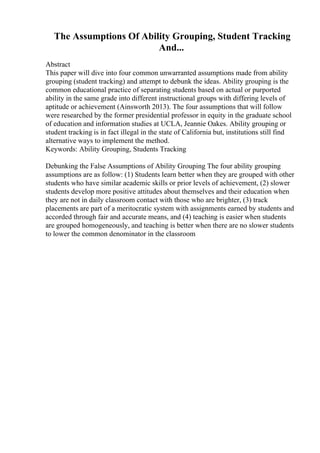 The Assumptions Of Ability Grouping, Student Tracking
And...
Abstract
This paper will dive into four common unwarranted assumptions made from ability
grouping (student tracking) and attempt to debunk the ideas. Ability grouping is the
common educational practice of separating students based on actual or purported
ability in the same grade into different instructional groups with differing levels of
aptitude or achievement (Ainsworth 2013). The four assumptions that will follow
were researched by the former presidential professor in equity in the graduate school
of education and information studies at UCLA, Jeannie Oakes. Ability grouping or
student tracking is in fact illegal in the state of California but, institutions still find
alternative ways to implement the method.
Keywords: Ability Grouping, Students Tracking
Debunking the False Assumptions of Ability Grouping The four ability grouping
assumptions are as follow: (1) Students learn better when they are grouped with other
students who have similar academic skills or prior levels of achievement, (2) slower
students develop more positive attitudes about themselves and their education when
they are not in daily classroom contact with those who are brighter, (3) track
placements are part of a meritocratic system with assignments earned by students and
accorded through fair and accurate means, and (4) teaching is easier when students
are grouped homogeneously, and teaching is better when there are no slower students
to lower the common denominator in the classroom
 