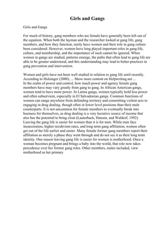 Girls and Gangs
Girls and Gangs
For much of history, gang members who are female have generally been left out of
the equation. When both the layman and the researcher looked at gang life, gang
members, and how they function, rarely have women and their role in gang culture
been considered. However, women have long played important roles in gang life,
culture, and membership, and the importance of such cannot be ignored. When
women in gangs are studied, patterns emerge, the paths that often lead to gang life are
able to be greater understood, and this understanding may lead to better practices in
gang prevention and intervention.
Women and girls have not been well studied in relation to gang life until recently.
According to Holsinger (2000), ... Show more content on Helpwriting.net ...
In the realm of power and control, how much power and agency female gang
members have may vary greatly from gang to gang. In African American gangs,
women tend to have more power. In Latina gangs, women typically hold less power
and often subservient, especially in El Salvadorean gangs. Common functions of
women can range anywhere from defending territory and committing violent acts to
engaging in drug dealing, though often in lower level positions than their male
counterparts. It is not uncommon for female members to eventually break into
business for themselves, as drug dealing is a very lucrative source of income that
also has the potential to bring clout (Lauterback, Hansen, and Waldorf, 1992).
Leaving the gang life is easier for women than it is for men. While men face
incarceration, higher recidivism rates, and long term gang affiliation, women often
get out of the life earlier and easier. Many female former gang members report their
affiliation as merely a phase they went through and do not see it as their long term
identity. One reason leaving gang life is easier for women is motherhood. Once a
woman becomes pregnant and brings a baby into the world, that role now takes
precedence over her former gang roles. Other members, males included, view
motherhood as her primary
 