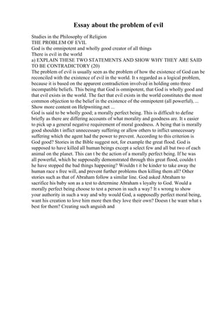 Essay about the problem of evil
Studies in the Philosophy of Religion
THE PROBLEM OF EVIL
God is the omnipotent and wholly good creator of all things
There is evil in the world
a) EXPLAIN THESE TWO STATEMENTS AND SHOW WHY THEY ARE SAID
TO BE CONTRADICTORY (20)
The problem of evil is usually seen as the problem of how the existence of God can be
reconciled with the existence of evil in the world. It s regarded as a logical problem,
because it is based on the apparent contradiction involved in holding onto three
incompatible beliefs. This being that God is omnipotent, that God is wholly good and
that evil exists in the world. The fact that evil exists in the world constitutes the most
common objection to the belief in the existence of the omnipotent (all powerful), ...
Show more content on Helpwriting.net ...
God is said to be wholly good; a morally perfect being. This is difficult to define
briefly as there are differing accounts of what morality and goodness are. It s easier
to pick up a general negative requirement of moral goodness. A being that is morally
good shouldn t inflict unnecessary suffering or allow others to inflict unnecessary
suffering which the agent had the power to prevent. According to this criterion is
God good? Stories in the Bible suggest not, for example the great flood. God is
supposed to have killed all human beings except a select few and all but two of each
animal on the planet. This can t be the action of a morally perfect being. If he was
all powerful, which he supposedly demonstrated through this great flood, couldn t
he have stopped the bad things happening? Wouldn t it be kinder to take away the
human race s free will, and prevent further problems then killing them all? Other
stories such as that of Abraham follow a similar line. God asked Abraham to
sacrifice his baby son as a test to determine Abraham s loyalty to God. Would a
morally perfect being choose to test a person in such a way? It s wrong to show
your authority in such a way and why would God, a supposedly perfect moral being,
want his creation to love him more then they love their own? Doesn t he want what s
best for them? Creating such anguish and
 