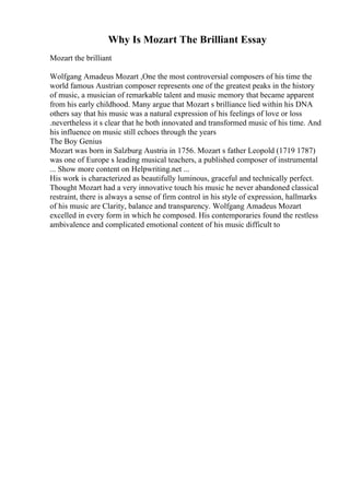 Why Is Mozart The Brilliant Essay
Mozart the brilliant
Wolfgang Amadeus Mozart ,One the most controversial composers of his time the
world famous Austrian composer represents one of the greatest peaks in the history
of music, a musician of remarkable talent and music memory that became apparent
from his early childhood. Many argue that Mozart s brilliance lied within his DNA
others say that his music was a natural expression of his feelings of love or loss
.nevertheless it s clear that he both innovated and transformed music of his time. And
his influence on music still echoes through the years
The Boy Genius
Mozart was born in Salzburg Austria in 1756. Mozart s father Leopold (1719 1787)
was one of Europe s leading musical teachers, a published composer of instrumental
... Show more content on Helpwriting.net ...
His work is characterized as beautifully luminous, graceful and technically perfect.
Thought Mozart had a very innovative touch his music he never abandoned classical
restraint, there is always a sense of firm control in his style of expression, hallmarks
of his music are Clarity, balance and transparency. Wolfgang Amadeus Mozart
excelled in every form in which he composed. His contemporaries found the restless
ambivalence and complicated emotional content of his music difficult to
 