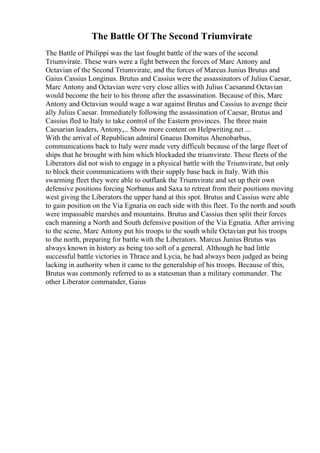 The Battle Of The Second Triumvirate
The Battle of Philippi was the last fought battle of the wars of the second
Triumvirate. These wars were a fight between the forces of Marc Antony and
Octavian of the Second Triumvirate, and the forces of Marcus Junius Brutus and
Gaius Cassius Longinus. Brutus and Cassius were the assassinators of Julius Caesar,
Marc Antony and Octavian were very close allies with Julius Caesarand Octavian
would become the heir to his throne after the assassination. Because of this, Marc
Antony and Octavian would wage a war against Brutus and Cassius to avenge their
ally Julius Caesar. Immediately following the assassination of Caesar, Brutus and
Cassius fled to Italy to take control of the Eastern provinces. The three main
Caesarian leaders, Antony,... Show more content on Helpwriting.net ...
With the arrival of Republican admiral Gnaeus Domitus Ahenobarbus,
communications back to Italy were made very difficult because of the large fleet of
ships that he brought with him which blockaded the triumvirate. These fleets of the
Liberators did not wish to engage in a physical battle with the Triumvirate, but only
to block their communications with their supply base back in Italy. With this
swarming fleet they were able to outflank the Triumvirate and set up their own
defensive positions forcing Norbanus and Saxa to retreat from their positions moving
west giving the Liberators the upper hand at this spot. Brutus and Cassius were able
to gain position on the Via Egnatia on each side with this fleet. To the north and south
were impassable marshes and mountains. Brutus and Cassius then split their forces
each manning a North and South defensive position of the Via Egnatia. After arriving
to the scene, Marc Antony put his troops to the south while Octavian put his troops
to the north, preparing for battle with the Liberators. Marcus Junius Brutus was
always known in history as being too soft of a general. Although he had little
successful battle victories in Thrace and Lycia, he had always been judged as being
lacking in authority when it came to the generalship of his troops. Because of this,
Brutus was commonly referred to as a statesman than a military commander. The
other Liberator commander, Gaius
 