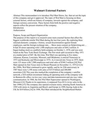 Walmart External Factors
Abstract This memorandum is to introduce Wal Mart Stores, Inc. that set out the topic
of this company and get it approved. The topic of Wal Mart is focusing on three
external factors, which are history of company, lawsuits against the company, and
foreign currency conversion. These factors from both the positive and negative
aspects reflect the present situation of the company.
Introduction
Authorization
Purpose, Scope and Report Organization
The purpose of this report is to research some main external factors that affect the
biggest worldwide retailer Wal Mart during the last four years. By exploring three
selected elements: company s history, sexual discrimination against female
employees, and the foreign exchange rate, ... Show more content on Helpwriting.net ...
It had 38 stores operating with 1,500 employees and sales of $44.2 million. It
began trading stock as a publicly held company on October 1, 1970, and was soon
listed on the New York Stock Exchange. The first stock split occurred in May 1971
at a market price of $47. By this time, Wal Mart was operating in five states:
Arkansas, Kansas, Louisiana, Missouri, and Oklahoma; it entered Tennessee in
1973 and Kentucky and Mississippi in 1974. As it moved into Texas in 1975, there
were 125 stores with 7,500 employees and total sales of $340.3 million.[10] Wal
Mart opened its first Texas store in Mount Pleasant on November 11, 1975.[11] In
the 1980s, Wal Mart continued to grow rapidly, and by its 25th anniversary in
1987 there were 1,198 stores with sales of $15.9 billion and 200,000
associates.[10] This year also marked the completion of the company s satellite
network, a $24 million investment linking all operating units of the company with
its Bentonville office via two way voice and data transmission and one way video
communication. In 1988, the first Wal Mart Supercenter opened in Washington,
Missouri.[14] Thanks to its superstores, it surpassed Toys R Us in toy sales in the
late 1990s.[15] The company also opened overseas stores, entering South America in
1995 with stores in Argentina and Brazil; and Europe in 1999, buying Asda in the
UK for $10 billion.[16] In 1998, Wal Mart introduced the Neighborhood Market
 