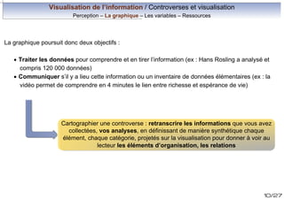 Visualisation de l’information / Controverses et visualisation
Perception – La graphique – Les variables – Ressources

La graphique poursuit donc deux objectifs :
· Traiter les données pour comprendre et en tirer l’information (ex : Hans Rosling a analysé et
compris 120 000 données)
· Communiquer s’il y a lieu cette information ou un inventaire de données élémentaires (ex : la
vidéo permet de comprendre en 4 minutes le lien entre richesse et espérance de vie)

Cartographier une controverse : retranscrire les informations que vous avez
collectées, vos analyses, en définissant de manière synthétique chaque
élément, chaque catégorie, projetés sur la visualisation pour donner à voir au
lecteur les éléments d’organisation, les relations

10/27

 