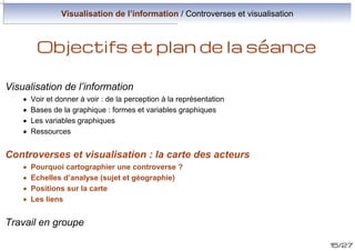 Visualisation de l’information / Controverses et visualisation

Objectifs et plan de la séance
Visualisation de l’information
·
·
·
·

Voir et donner à voir : de la perception à la représentation
Bases de la graphique : formes et variables graphiques
Les variables graphiques
Ressources

Controverses et visualisation : cartographier les controverses
·
·
·
·

Pourquoi cartographier une controverse ?
Echelles d’analyse (sujet et géographie)
Positions sur la carte
Les liens

Travail en groupe
15/27

 