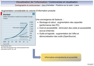 Visualisation de l’information / Controverses et visualisation
Cartographie et controverses – Jeux d’échelles – Positions sur la carte – Liens

Augmentation considérable du volume d’information produite

Une convergence de facteurs :
· Stockage et calcul : augmentation des capacités
(performance des PC)
· Coût et accessibilité : diminution des coûts et accessibilité
accrue (Internet)
· Outils et logiciels : augmentation de l’offre et
démocratisation des outils (OpenSource)

The Economist, 2010
http://www.demainlaveille.fr/wp-content/uploads/2010/02/
downloadSurveyPDF.cfm_.pdf

Information omniprésente et accessible
17/27

 