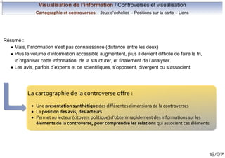 Visualisation de l’information / Controverses et visualisation
Cartographie et controverses – Jeux d’échelles – Positions sur la carte – Liens

Résumé :
· Mais, l'information n'est pas connaissance (distance entre les deux)
· Plus le volume d’information accessible augmentent, plus il devient difficile de faire le tri,
d’organiser cette information, de la structurer, et finalement de l’analyser.
· Les avis, parfois d’experts et de scientifiques, s’opposent, divergent ou s’associent

La cartographie de la controverse offre :
· Une présentation synthétique des différentes dimensions de la controverses
· La position des avis, des acteurs
· Permet au lecteur (citoyen, politique) d’obtenir rapidement des informations sur les
éléments de la controverse, pour comprendre les relations qui associent ces éléments

18/27

 