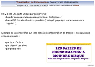 Visualisation de l’information / Controverses et visualisation
Cartographie et controverses – Jeux d’échelles – Positions sur la carte – Liens

Il n’y a pas une carte unique par controverse :
· Les dimensions privilégiées (économique, écologique...)
· La variété des visualisations possibles (carte géographique, carte des acteurs,
logiciel...)

Exemple de la controverse sur « les salles de consommation de drogue », avec plusieurs
entrées retenues :
· par type d'acteur
· par objectif des sites
· par public visé

Comment la controverse sur les salles de consommation se traduit-elle sur Internet ?

26/27

 