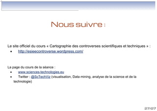 Nous suivre :
Le site officiel du cours « Cartographie
technologiques » :
·
http://esieecontroverse.wordpress.com/

des

controverses

scientifiques

et

La page du cours de la séance :
·
www.sciences-technologies.eu
·
Twitter : @ScTechViz (visualisation, Data mining, analyse de la science et de la
technologie)

27/27

 