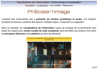 Visualisation de l’information / Controverses et visualisation
Perception – La graphique – Les variables – Ressources

Préciser l’image
L’analyse des controverses vise à présenter de manière synthétique et neutre, une situation
complexe où discours, positions des acteurs, multiples enjeux, s’associent ou s’opposent.
Dans ce contexte, les visualisations de l’information issues de l’analyse de la controverse sont
autant de moyens pour rendre compte de cette complexité, pour permettre aux lecteurs d’en saisir
les principaux éléments et les relations qui lient ces éléments.
Hans Rosling : 200 Countries, 200 Years, 4 Minutes, Richesse des pays et espérance
de vie, BBC, 2010

3/27

 