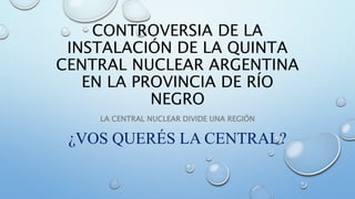 CONTROVERSIA DE LA
INSTALACIÓN DE LA QUINTA
CENTRAL NUCLEAR ARGENTINA
EN LA PROVINCIA DE RÍO
NEGRO
LA CENTRAL NUCLEAR DIVIDE UNA REGIÓN
¿VOS QUERÉS LA CENTRAL?
 