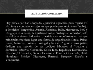 Hay países que han adoptado legislación específica para regular los
términos y condiciones bajo los que puede proporcionarse “trabajo
a domicilio” (Argentina, Austria, Alemania, Italia, Marruecos, Perú y
Uruguay). -En otros, la legislación sobre “trabajo a domicilio” sólo
se aplica a ciertas industrias o actividades económicas en las que
principalmente tiene lugar esta forma de organización (India, Países
Bajos, Noruega, Polonia, Portugal y Suiza). -Algunos otros países
dedican una sección de sus códigos laborales al “trabajo a
domicilio” (Bolivia, Colombia, Costa Rica, República Dominicana,
Ecuador, El Salvador, Guinea Ecuatorial, Francia, Guatemala, Haití,
Honduras, México, Nicaragua, Panamá, Paraguay, España y
Venezuela).
LEGISLACIÓN COMPARADA
 