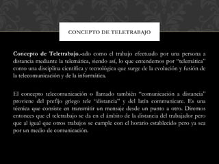 Concepto de Teletrabajo.-ado como el trabajo efectuado por una persona a
distancia mediante la telemática, siendo así, lo que entendemos por “telemática”
como una disciplina científica y tecnológica que surge de la evolución y fusión de
la telecomunicación y de la informática.
El concepto telecomunicación o llamado también “comunicación a distancia”
proviene del prefijo griego tele “distancia” y del latín communicare. Es una
técnica que consiste en transmitir un mensaje desde un punto a otro. Diremos
entonces que el teletrabajo se da en el ámbito de la distancia del trabajador pero
que al igual que otros trabajos se cumple con el horario establecido pero ya sea
por un medio de comunicación.
CONCEPTO DE TELETRABAJO
 