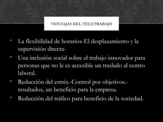 • La flexibilidad de horarios-El desplazamiento y la
supervisión directa-
• Una inclusión social sobre el trabajo innovador para
personas que no le es accesible un traslado al centro
laboral.
• Reducción del estrés.-Control por objetivos.-
resultados, un beneficio para la empresa.
• Reducción del tráfico para beneficio de la sociedad.
VENTAJAS DEL TELETRABAJO
 