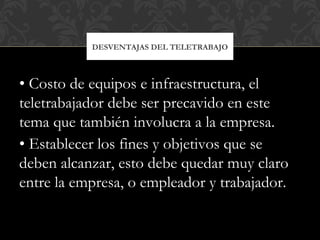• Costo de equipos e infraestructura, el
teletrabajador debe ser precavido en este
tema que también involucra a la empresa.
• Establecer los fines y objetivos que se
deben alcanzar, esto debe quedar muy claro
entre la empresa, o empleador y trabajador.
DESVENTAJAS DEL TELETRABAJO
 
