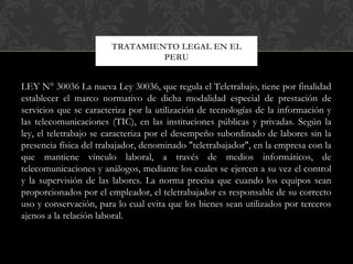 LEY N° 30036 La nueva Ley 30036, que regula el Teletrabajo, tiene por finalidad
establecer el marco normativo de dicha modalidad especial de prestación de
servicios que se caracteriza por la utilización de tecnologías de la información y
las telecomunicaciones (TIC), en las instituciones públicas y privadas. Según la
ley, el teletrabajo se caracteriza por el desempeño subordinado de labores sin la
presencia física del trabajador, denominado "teletrabajador", en la empresa con la
que mantiene vínculo laboral, a través de medios informáticos, de
telecomunicaciones y análogos, mediante los cuales se ejercen a su vez el control
y la supervisión de las labores. La norma precisa que cuando los equipos sean
proporcionados por el empleador, el teletrabajador es responsable de su correcto
uso y conservación, para lo cual evita que los bienes sean utilizados por terceros
ajenos a la relación laboral.
TRATAMIENTO LEGAL EN EL
PERU
 