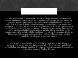 Por su parte, cuando el teletrabajador aporte sus propios equipos o elementos de
trabajo, el empleador debe compensar la totalidad de los gastos, sin perjuicio de los
mayores beneficios que pudieran pactarse por acuerdo individual o convenio
colectivo. Si el teletrabajador realiza sus labores en una cabina de Internet o en un
equipo proporcionado por terceras personas, el empleador asume los gastos que esto
conlleva. Agrega, además, que, por razones debidamente sustentadas, el empleador
puede variar la modalidad de prestación de servicios a la de teletrabajo, previo
consentimiento del trabajador. Dicho cambio no debe afectar la naturaleza del vínculo
laboral, categoría, remuneración y demás condiciones laborales, salvo aquellas
vinculadas a la asistencia al centro de trabajo.
No obstante, el teletrabajador puede solicitar al empleador la reversión de la
prestación de sus servicios bajo dicha modalidad, es decir, retornar a su habitual
modalidad de prestación de servicios. Al respecto, el empleador podrá denegar dicha
solicitud en uso de su facultad directriz.
 