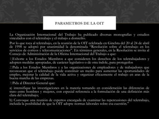 La Organización Internacional del Trabajo ha publicado diversas monografías y estudios
vinculados con el teletrabajo y el trabajo a domicilio.
Por lo que toca al teletrabajo, en la reunión de la OIT celebrada en Ginebra del 20 al 24 de abril
de 1998 se adoptó por unanimidad la denominada “Resolución sobre el teletrabajo en los
servicios de correos y telecomunicaciones”. En términos generales, en la Resolución se invita al
Consejo de Administración de la Oficina Internacional del Trabajo a que:
1)Exhorte a los Estados Miembros a que consideren los derechos de los teletrabajadores y
adopten medidas apropiadas, de carácter legislativo o de otra índole, para protegerlos
2)Pida a los Estados Miembros y a las organizaciones de empleadores y de trabajadores que
reconozcan que el teletrabajo puede constituir un medio para aumentar las oportunidades de
empleo, mejorar la calidad de la vida activa y organizar eficazmente el trabajo en aras de la
buena marcha de las empresas.
3)Pida al Director General que:
a) intensifique las investigaciones en la materia tomando en consideración las diferencias de
trato entre hombres y mujeres, con especial referencia a la formulación de una definición más
clara del teletrabajo;
b) Convoque una reunión de expertos encargada de examinar las repercusiones del teletrabajo,
incluida la posibilidad de que la OIT adopte normas laborales sobre esa cuestión.”
PARAMETROS DE LA OIT
 