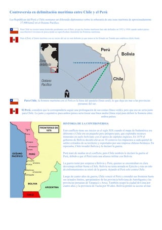 Controversia en delimitación marítima entre Chile y el Perú
Las Repúblicas del Perú y Chile sostienen un diferendo diplomático sobre la soberanía de una zona marítima de aproximadamente
37,900 kms2 en el Océano Pacífico.
Para Chile no existen temas limítrofes pendientes con el Perú, ya que los límites marítimos han sido definidos en 1952 y 1954 cuando ambos países
suscribieron Convenios de pesca donde se específicaban claramente las fronteras marítimas.
Para el Perú, el límite marítimo con su vecino del sur no está definido ya que nunca se ha firmado un Tratado que establezca dicho límite.
Para Chile, la frontera marítima con el Perú es la línea del paralelo (línea azul), lo que deja sin mar a las provincias
peruanas del sur.
El Perú, considera que le correspondería seguir una prolongación de sus costas (línea verde), pero que eso no sería justo
para Chile. Lo justo y equitativo para ambos países sería trazar una línea media (línea roja) para definir la frontera entre
ambos países.
HISTORIA DE LA CONTROVERSIA
Este conflicto tiene sus inicios en el siglo XIX cuando el mapa de Sudamérica era
diferente y Chile era un pequeño pero próspero país, que explotaba recursos
minerales en suelo boliviano con el apoyo de capitales ingleses. En 1879 el
gobierno de Bolivia decidió elevar en 10 centavos los impuestos a cada quintal de
salitre extraídos de su territorio y exportados por una empresa chileno-británica. En
represalia, Chile invadió Bolivia y le declaró la guerra.
Perú trató de mediar en el conflicto, pero Chile también le declaró la guerra al
Perú, debido a que el Perú tenía una alianza militar con Bolivia.
La guerra tomó por sorpresa a Bolivia y Perú, quienes se encontraban en clara
desventaja militar frente a Chile. Bolivia no tenía armada ni Ejército y tras un año
de enfrentamientos se retiró de la guerra, dejando al Perú solo contra Chile.
Luego de cuatro años de guerra, Chile venció al Perú y extendió sus fronteras hasta
sus actuales límites, apropiándose de las provincia boliviana de Antofagasta y las
provincias peruanas de Tarapacá y Arica. También ocupó la ciudad de Lima por
cuatro años y la provincia de Tacna por 50 años. Bolivia perdió su acceso al mar.
 