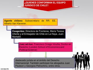 ¿QUIENES CONFORMAN EL EQUIPO
¿QUIENES CONFORMAN EL EQUIPO
JURIDICO DE CHILE?
JURIDICO DE CHILE?

Coagentes: Directora de Fronteras, María Teresa
Infante y el Embajador de Chile en La Haya, Juan
Martabit.

destacado jurista en el ámbito del Derecho
Internacional. También participan los abogados Juan
Paulson y Georgios Petrochino, entre otros.

 
