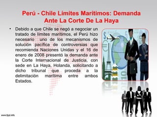 Perú - Chile Límites Marítimos: Demanda
Ante La Corte De La Haya
•

Debido a que Chile se negó a negociar un
tratado de límites marítimos, el Perú hizo
necesario uno de los mecanismos de
solución pacífica de controversias que
recomienda Naciones Unidas y el 16 de
enero de 2008 presentó la demanda ante
la Corte Internacional de Justicia, con
sede en La Haya, Holanda, solicitando a
dicho tribunal que proceda a la
delimitación marítima entre ambos
Estados.

 