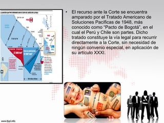 •

El recurso ante la Corte se encuentra
amparado por el Tratado Americano de
Soluciones Pacíficas de 1948, más
conocido como “Pacto de Bogotá”, en el
cual el Perú y Chile son partes. Dicho
tratado constituye la vía legal para recurrir
directamente a la Corte, sin necesidad de
ningún convenio especial, en aplicación de
su artículo XXXI.

 