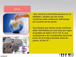 CHILE
•

Que rechace la demanda peruana en su
totalidad y declare que las zonas
marítimas están totalmente delimitadas
por acuerdo de las partes.

• Que declare que dichas zonas marítimas
están delimitadas por una línea que sigue
el paralelo de latitud 18°21´03” S, que
corresponde a las coordenadas del primer
punto de la frontera terrestre entre las
partes: el Hito N°1.

 