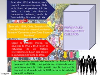En el año 1952, el Perú reconoce
que la frontera marítima con Chile
es la línea del paralelo, y lo ha
hecho a través de diversos
documentos. Además, desde la
Guerra del Pacífico, en el siglo XIX

En el año 1954, Chile, Ecuador y Perú
deciden firmar un nuevo documento,
llamado "Convenio sobre Zona Especial
Marítima".
Según la posición chilena, los
acuerdos de 1952 y 1954 tienen la
naturaleza
de
un
Tratado
Internacional, se basan para ello en
la Convención de Viena de 1980.
La declaración presidencial conjunta de fecha 23 de
noviembre de 2012, , no podría ser presentada como
documento ante la corte, puesto que la fase escrita
concluyó en el mes de julio de 2011, fecha en la cual chile
presentó su dúplica.

 