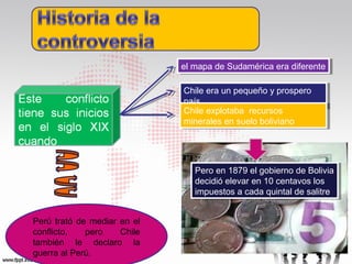 el mapa de Sudamérica era diferente
el mapa de Sudamérica era diferente
Chile era un pequeño yyprospero
Chile era un pequeño prospero
país
país
Chile explotaba recursos
Chile explotaba recursos
minerales en suelo boliviano
minerales en suelo boliviano

Pero en 1879 el gobierno de Bolivia
Pero en 1879 el gobierno de Bolivia
decidió elevar en 10 centavos los
decidió elevar en 10 centavos los
impuestos a cada quintal de salitre
impuestos a cada quintal de salitre
Perú trató de mediar en el
conflicto,
pero
Chile
también le declaro la
guerra al Perú.

 