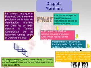 La primera vez que el
Perú trató oficialmente el
problema de la falta de
delimitación
marítima
con Chile fue en 1980,
durante
la
Tercera
Conferencia
de
las
Naciones Unidas sobre
el Derecho del Mar,

Los productos que se
identifican como
significativos dentro de
este sector son :
el 19 de julio de 2004, el
gobirno peruano propuso a
Chile iniciar negociaciones
bilaterales.
Posteriormente, en 2005, el
Perú aprobó la Ley de Líneas
de Base del Dominio Marítimo

donde planteó que, ante la ausencia de un tratado
específico de límites marítimos, debía aplicarse la
línea equidistante

Como en todo este periodo no existió
voluntad de negociación bilateral por
parte de Chile, el Perú decidió
recurrir, en 2008, a la Corte de La
Haya .

 