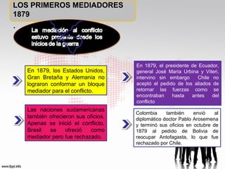 LOS PRIMEROS MEDIADORES
1879

.

En 1879, los Estados Unidos,
Gran Bretaña y Alemania no
lograron conformar un bloque
mediador para el conflicto.
Las naciones sudamericanas
también ofrecieron sus oficios.
Apenas se inició el conflicto,
Brasil
se
ofreció
como
mediador pero fue rechazado.

En 1879, el presidente de Ecuador,
general José María Urbina y Viteri,
intervino sin embargo
Chile no
aceptó el pedido de los aliados de
retornar las fuerzas como se
encontraban
hasta
antes
del
conflicto
Colombia
también
envió
al
diplomático doctor Pablo Arosemena
y terminó sus oficios en octubre de
1879 al pedido de Bolivia de
reocupar Antofagasta, lo que fue
rechazado por Chile.

 