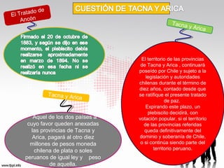 o de
l Tratad
E
Ancón

Tacna

Tacna y Ar

ica

Aquel de los dos países a
cuyo favor queden anexadas
las provincias de Tacna y
Arica, pagará al otro diez
millones de pesos moneda
chilena de plata o soles
peruanos de igual ley y peso
de aquella.

y Arica

El territorio de las provincias
de Tacna y Arica , continuará
poseído por Chile y sujeto a la
legislación y autoridades
chilenas durante el término de
diez años, contado desde que
se ratifique el presente tratado
de paz.
Expirando este plazo, un
plebiscito decidirá, con
votación popular, si el territorio
de las provincias referidas
queda definitivamente del
dominio y soberanía de Chile,
o si continúa siendo parte del
territorio peruano.

 