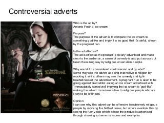 Controversial adverts
Who is the ad by?
Antonio Fedirici ice-cream
Purpose?
The purpose of the advert is to compare the ice cream to
something god-like and imply it is so good that it‟s sinful, shown
by the pregnant nun.
Is the ad effective?
The ad is effect as the product is clearly advertised and made
clear to the audience, a sense of comedy is also put across but
taken the wrong way by religious or sensitive people.
Why would it be considered controversial and by who?
Some may see the advert as being insensitive to religion by
mocking it whilst others may see the comedy and light-
heartedness of the advertisement. A pregnant nun is seen to be
going against God whilst eating an ice cream advertised with
„Immaculately conceived‟ implying the ice cream is „god-like‟,
making the advert more insensitive to religious people who are
likely to be offended.
Opinion
I can see why this advert can be offensive to extremely religious
people by mocking the birth of Jesus, but others overlook this by
seeing the funny side which is how the product is advertised
through showing extreme measures and examples.
 