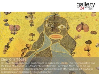 Chris Ofili (1968-)
He uses intense colors and bold images to make a statement. This Nigerian native was
the focus of a lawsuit in 1999 after he created "The Holy Virgin Mary" out of cut-up
pictures of women. He spread elephant dung on this and other works of art in what is
described as an honorable yet satirical manner.
 