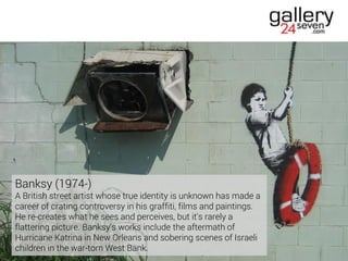 Banksy (1974-)
A British street artist whose true identity is unknown has made a
career of crating controversy in his graffiti, films and paintings.
He re-creates what he sees and perceives, but it's rarely a
flattering picture. Banksy's works include the aftermath of
Hurricane Katrina in New Orleans and sobering scenes of Israeli
children in the war-torn West Bank.
 