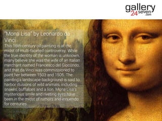 "Mona Lisa" by Leonardo da
Vinci
This 16th-century oil painting is at the
midst of multi-faceted controversy. While
the true identity of the woman is unknown,
many believe she was the wife of an Italian
merchant named Francesco del Giocondo,
and that da Vinci was commissioned to
paint her between 1503 and 1506. The
painting's landscape background is said to
harbor illusions of wild animals, including
snakes, buffaloes and a lion. Mona Lisa's
mysterious smile and riveting eyes have
been in the midst of rumors and innuendo
for centuries.
 