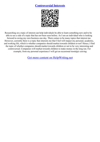 Controversial Interests
Researching on a topic of interest can help individuals be able to learn something new and to be
able to see a side of a topic that has not been seen before. As I am an individual who is looking
forward to owing my own business one day. There comes to be many topics that interest me.
However, currently there is a topic that interests me that I feel will impact my personal, academic,
and working life, which is whether companies should market towards children or not? Hence, I find
the topic of whether companies should market towards children or not to be very interesting and
controversial. Companies will market towards children to make money in the long run. For
example, from my personal experience I will get an occasional nostalgic craving
Get more content on HelpWriting.net
 